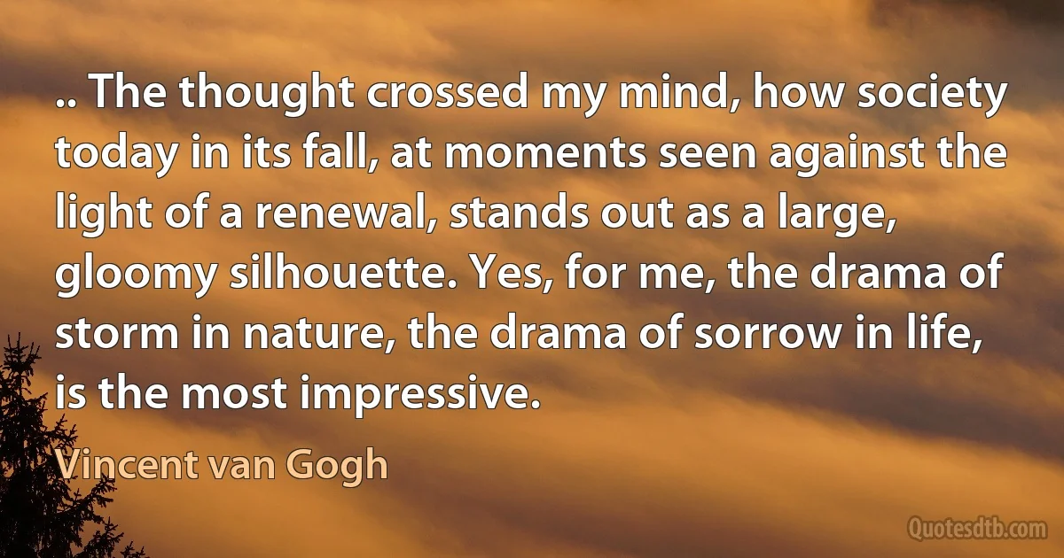 .. The thought crossed my mind, how society today in its fall, at moments seen against the light of a renewal, stands out as a large, gloomy silhouette. Yes, for me, the drama of storm in nature, the drama of sorrow in life, is the most impressive. (Vincent van Gogh)