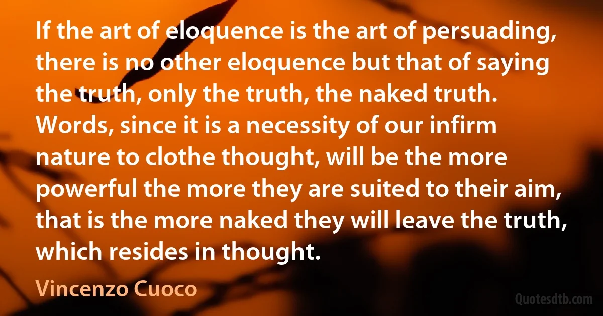 If the art of eloquence is the art of persuading, there is no other eloquence but that of saying the truth, only the truth, the naked truth. Words, since it is a necessity of our infirm nature to clothe thought, will be the more powerful the more they are suited to their aim, that is the more naked they will leave the truth, which resides in thought. (Vincenzo Cuoco)