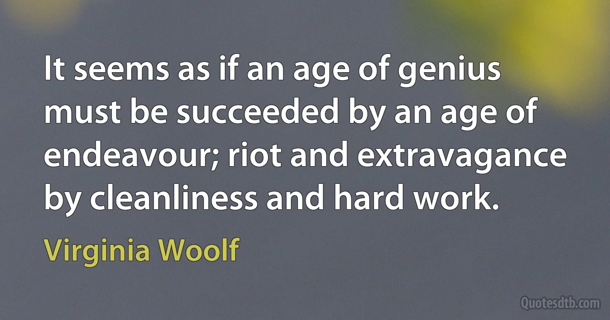 It seems as if an age of genius must be succeeded by an age of endeavour; riot and extravagance by cleanliness and hard work. (Virginia Woolf)