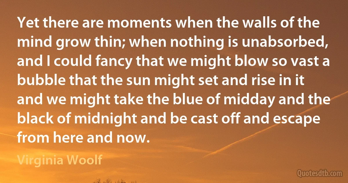 Yet there are moments when the walls of the mind grow thin; when nothing is unabsorbed, and I could fancy that we might blow so vast a bubble that the sun might set and rise in it and we might take the blue of midday and the black of midnight and be cast off and escape from here and now. (Virginia Woolf)