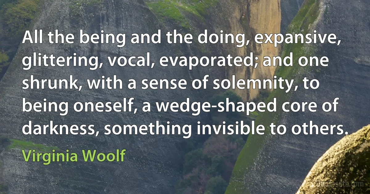 All the being and the doing, expansive, glittering, vocal, evaporated; and one shrunk, with a sense of solemnity, to being oneself, a wedge-shaped core of darkness, something invisible to others. (Virginia Woolf)