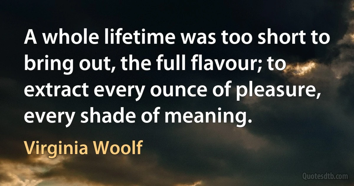 A whole lifetime was too short to bring out, the full flavour; to extract every ounce of pleasure, every shade of meaning. (Virginia Woolf)