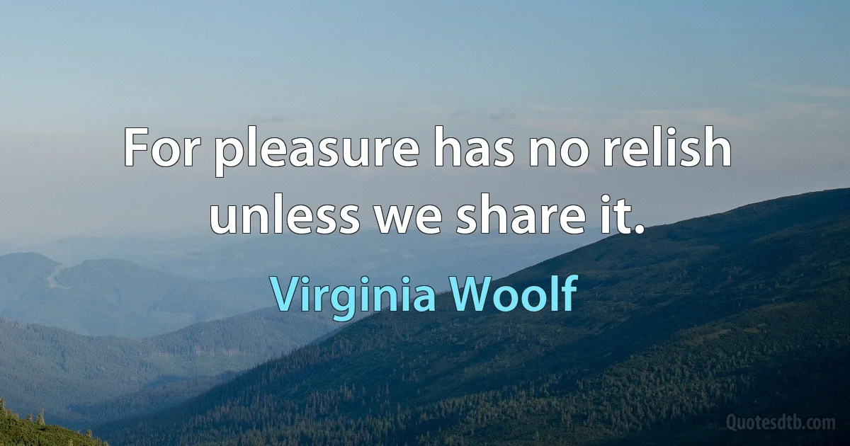 For pleasure has no relish unless we share it. (Virginia Woolf)