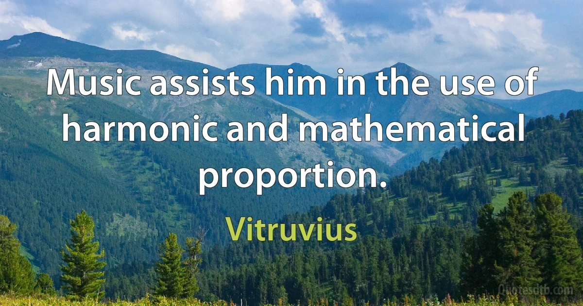 Music assists him in the use of harmonic and mathematical proportion. (Vitruvius)