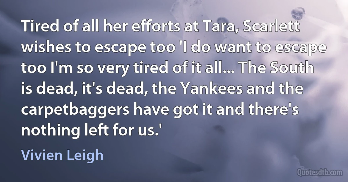 Tired of all her efforts at Tara, Scarlett wishes to escape too 'I do want to escape too I'm so very tired of it all... The South is dead, it's dead, the Yankees and the carpetbaggers have got it and there's nothing left for us.' (Vivien Leigh)