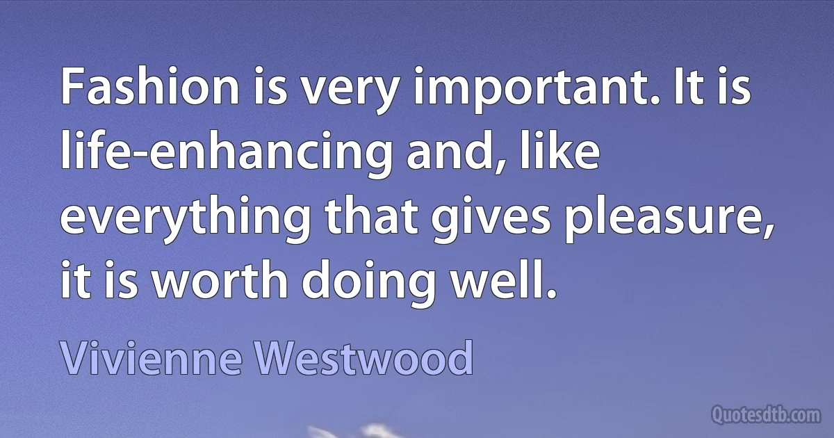 Fashion is very important. It is life-enhancing and, like everything that gives pleasure, it is worth doing well. (Vivienne Westwood)