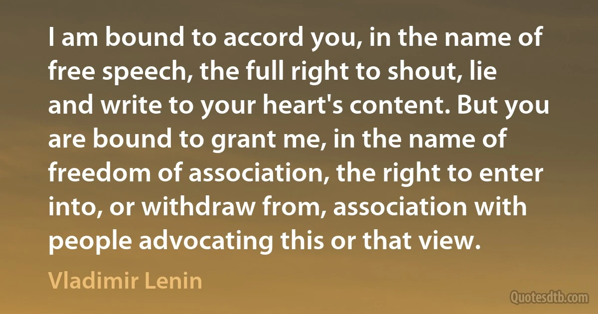 I am bound to accord you, in the name of free speech, the full right to shout, lie and write to your heart's content. But you are bound to grant me, in the name of freedom of association, the right to enter into, or withdraw from, association with people advocating this or that view. (Vladimir Lenin)