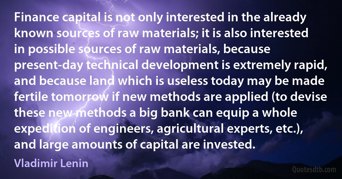 Finance capital is not only interested in the already known sources of raw materials; it is also interested in possible sources of raw materials, because present-day technical development is extremely rapid, and because land which is useless today may be made fertile tomorrow if new methods are applied (to devise these new methods a big bank can equip a whole expedition of engineers, agricultural experts, etc.), and large amounts of capital are invested. (Vladimir Lenin)