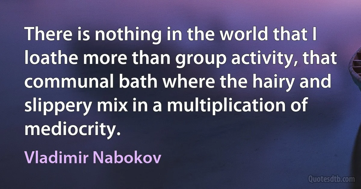 There is nothing in the world that I loathe more than group activity, that communal bath where the hairy and slippery mix in a multiplication of mediocrity. (Vladimir Nabokov)