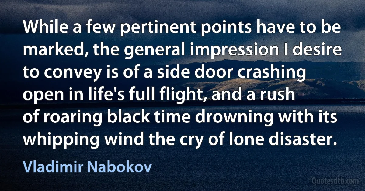 While a few pertinent points have to be marked, the general impression I desire to convey is of a side door crashing open in life's full flight, and a rush of roaring black time drowning with its whipping wind the cry of lone disaster. (Vladimir Nabokov)