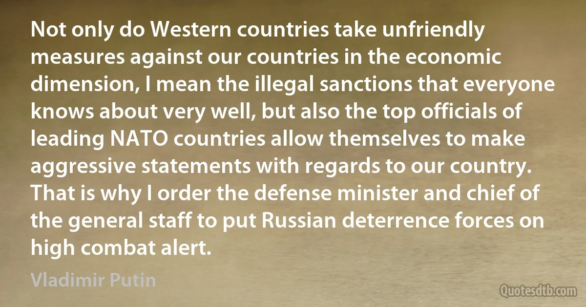 Not only do Western countries take unfriendly measures against our countries in the economic dimension, I mean the illegal sanctions that everyone knows about very well, but also the top officials of leading NATO countries allow themselves to make aggressive statements with regards to our country. That is why I order the defense minister and chief of the general staff to put Russian deterrence forces on high combat alert. (Vladimir Putin)