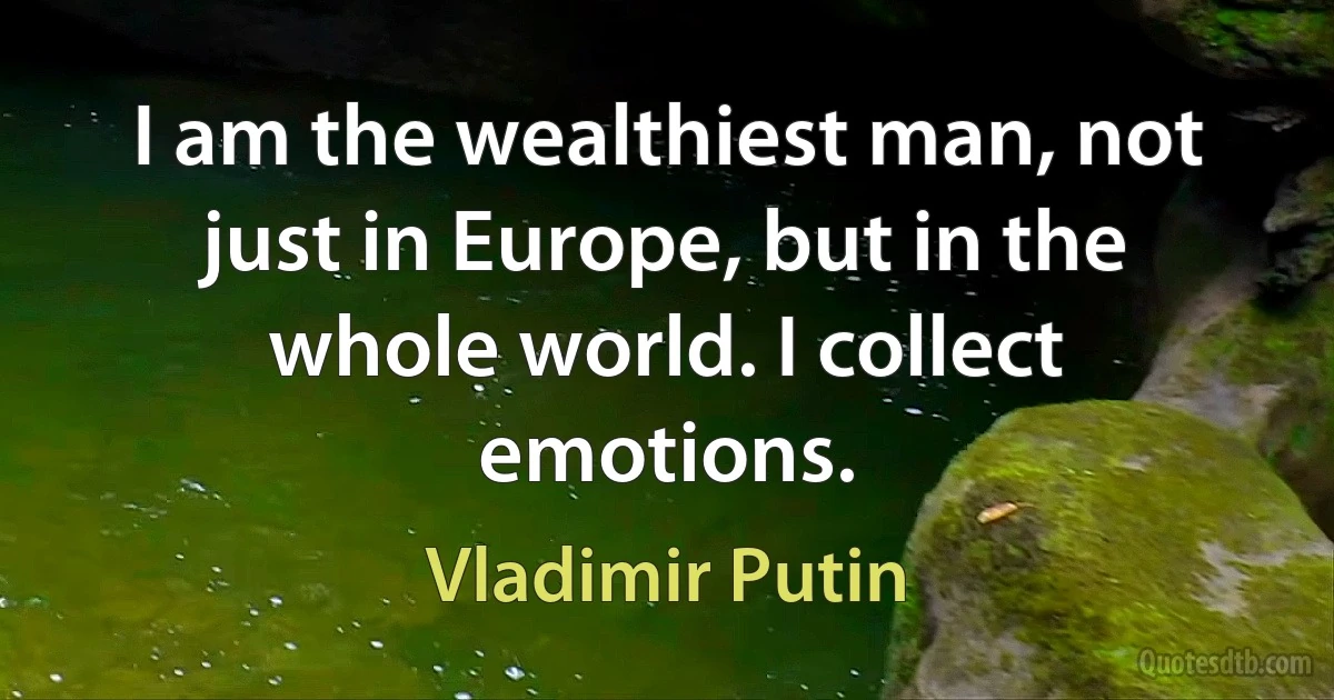 I am the wealthiest man, not just in Europe, but in the whole world. I collect emotions. (Vladimir Putin)