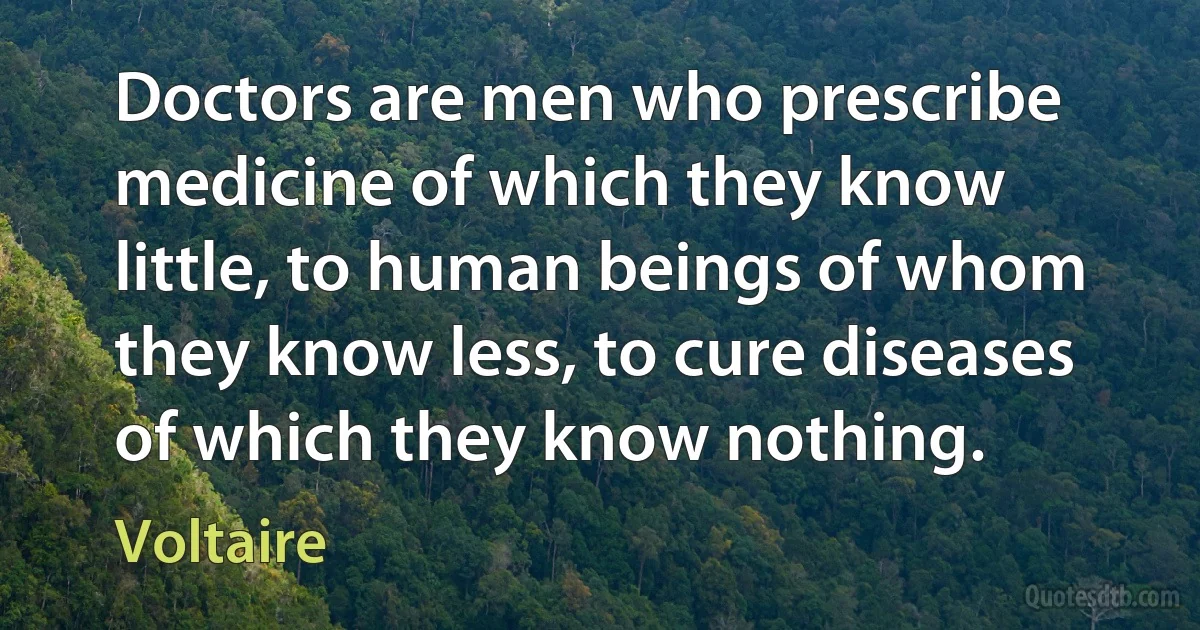 Doctors are men who prescribe medicine of which they know little, to human beings of whom they know less, to cure diseases of which they know nothing. (Voltaire)