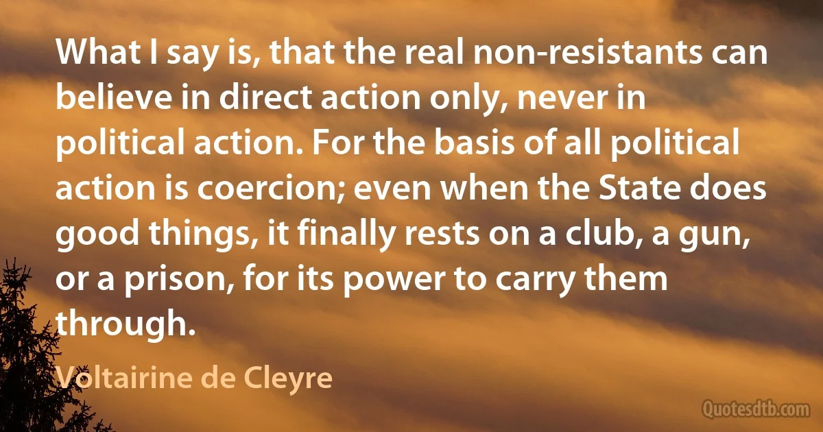 What I say is, that the real non-resistants can believe in direct action only, never in political action. For the basis of all political action is coercion; even when the State does good things, it finally rests on a club, a gun, or a prison, for its power to carry them through. (Voltairine de Cleyre)