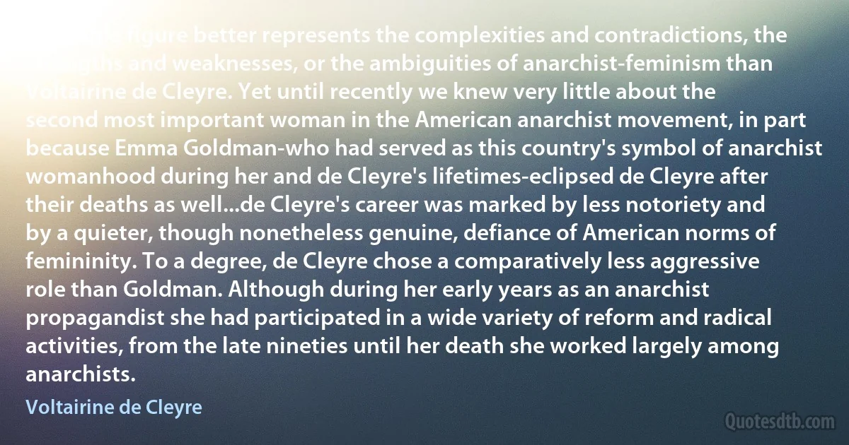 No single figure better represents the complexities and contradictions, the strengths and weaknesses, or the ambiguities of anarchist-feminism than Voltairine de Cleyre. Yet until recently we knew very little about the second most important woman in the American anarchist movement, in part because Emma Goldman-who had served as this country's symbol of anarchist womanhood during her and de Cleyre's lifetimes-eclipsed de Cleyre after their deaths as well...de Cleyre's career was marked by less notoriety and by a quieter, though nonetheless genuine, defiance of American norms of femininity. To a degree, de Cleyre chose a comparatively less aggressive role than Goldman. Although during her early years as an anarchist propagandist she had participated in a wide variety of reform and radical activities, from the late nineties until her death she worked largely among anarchists. (Voltairine de Cleyre)
