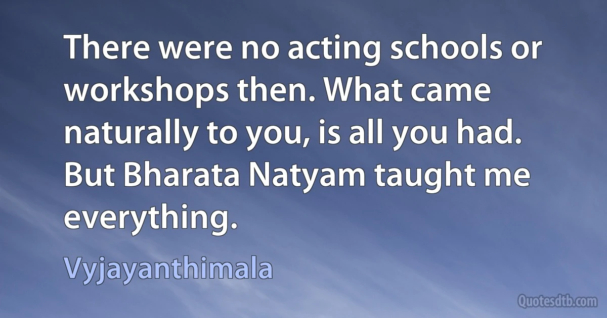 There were no acting schools or workshops then. What came naturally to you, is all you had. But Bharata Natyam taught me everything. (Vyjayanthimala)