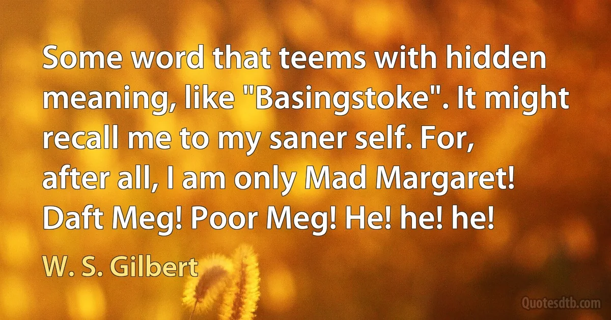 Some word that teems with hidden meaning, like "Basingstoke". It might recall me to my saner self. For, after all, I am only Mad Margaret! Daft Meg! Poor Meg! He! he! he! (W. S. Gilbert)