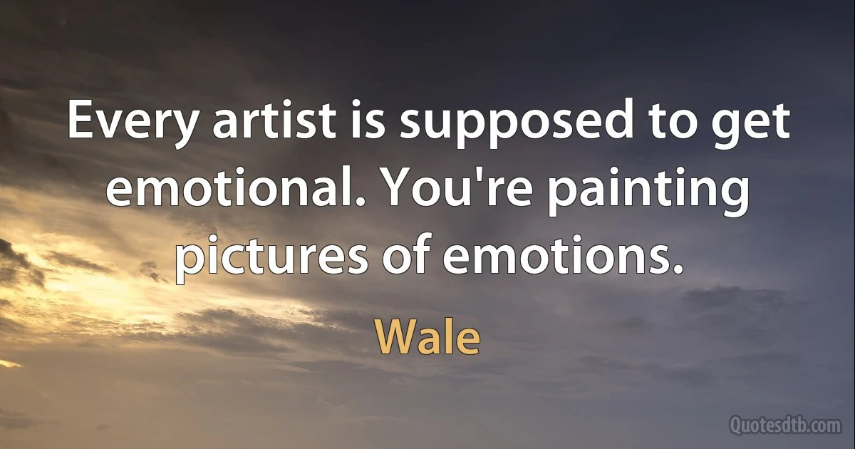 Every artist is supposed to get emotional. You're painting pictures of emotions. (Wale)