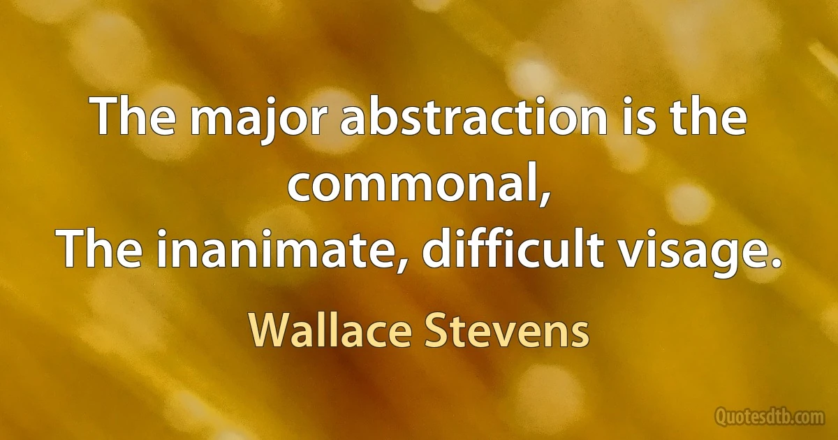 The major abstraction is the commonal,
The inanimate, difficult visage. (Wallace Stevens)