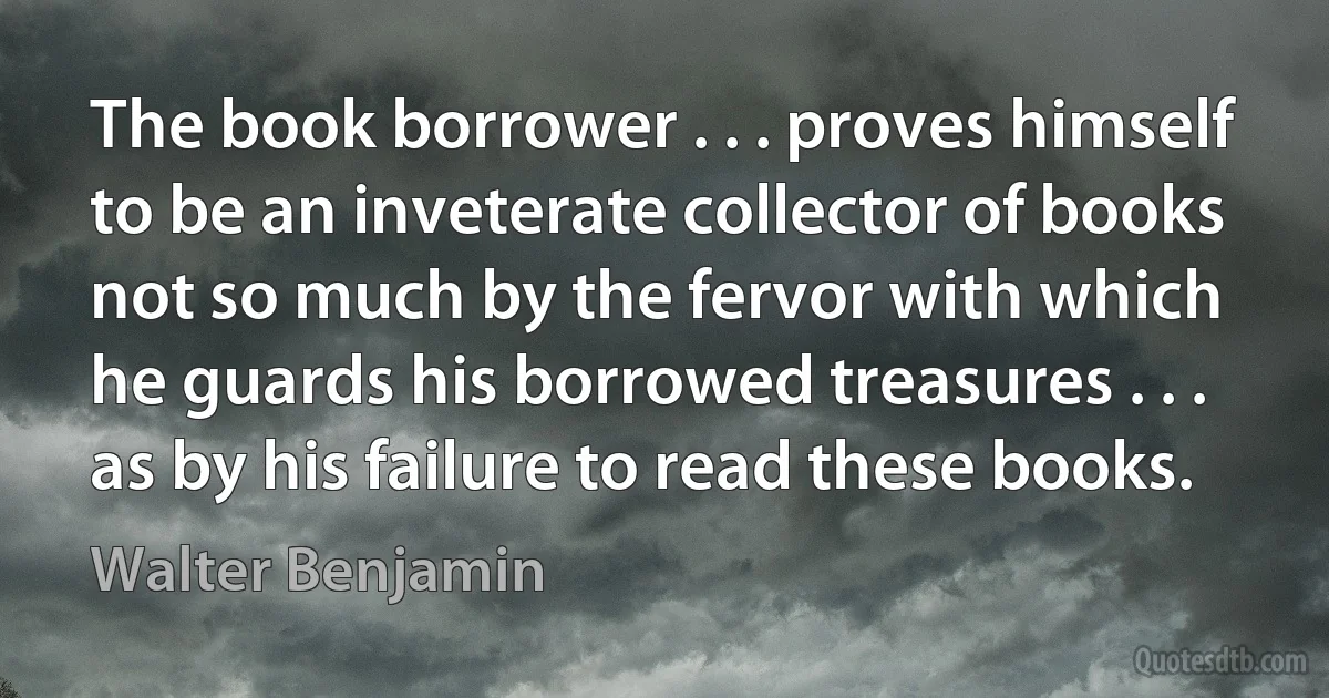 The book borrower . . . proves himself to be an inveterate collector of books not so much by the fervor with which he guards his borrowed treasures . . . as by his failure to read these books. (Walter Benjamin)