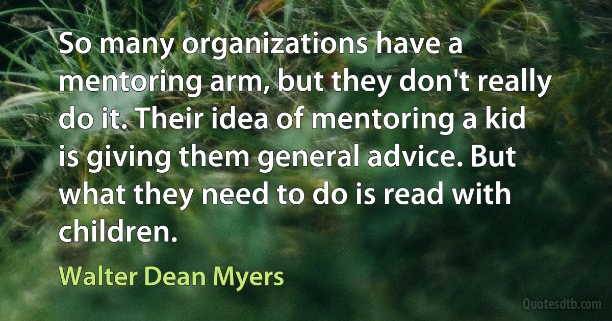 So many organizations have a mentoring arm, but they don't really do it. Their idea of mentoring a kid is giving them general advice. But what they need to do is read with children. (Walter Dean Myers)