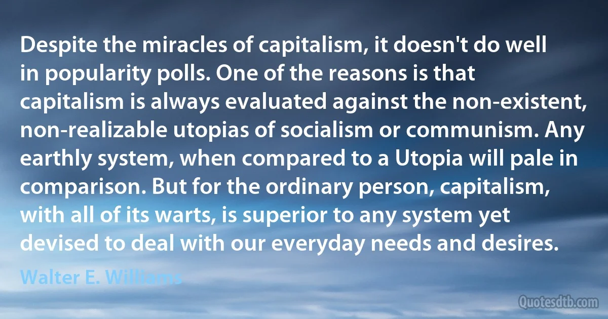 Despite the miracles of capitalism, it doesn't do well in popularity polls. One of the reasons is that capitalism is always evaluated against the non-existent, non-realizable utopias of socialism or communism. Any earthly system, when compared to a Utopia will pale in comparison. But for the ordinary person, capitalism, with all of its warts, is superior to any system yet devised to deal with our everyday needs and desires. (Walter E. Williams)