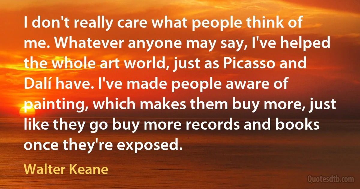 I don't really care what people think of me. Whatever anyone may say, I've helped the whole art world, just as Picasso and Dalí have. I've made people aware of painting, which makes them buy more, just like they go buy more records and books once they're exposed. (Walter Keane)