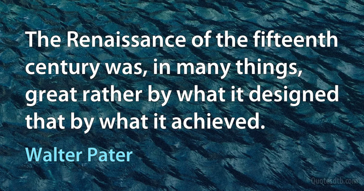 The Renaissance of the fifteenth century was, in many things, great rather by what it designed that by what it achieved. (Walter Pater)