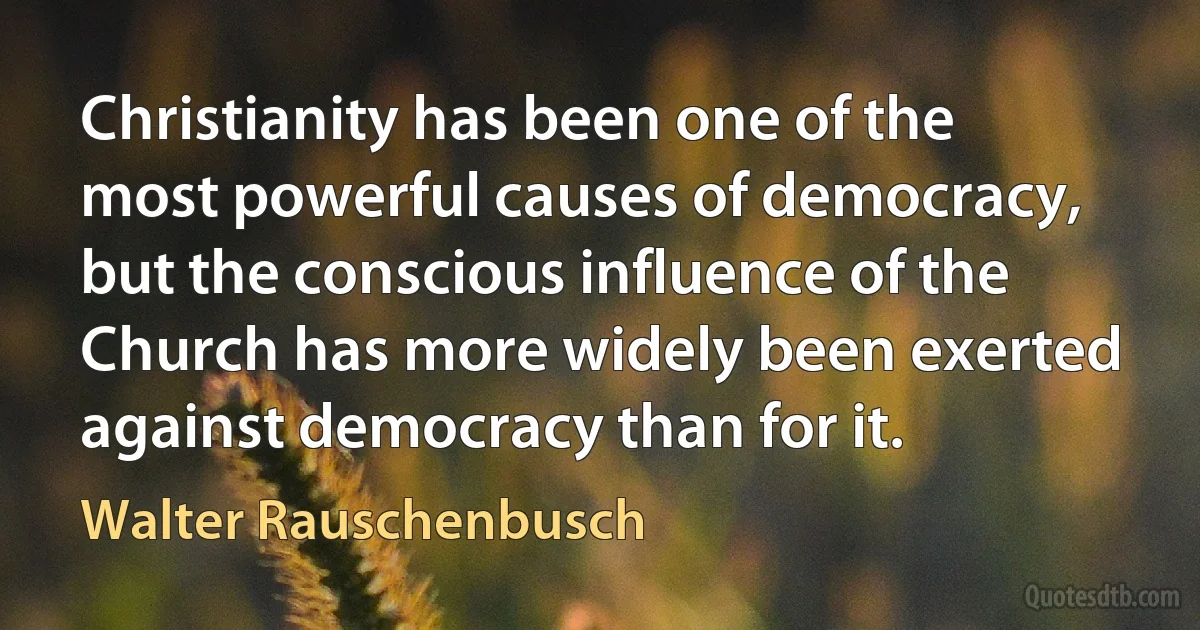 Christianity has been one of the most powerful causes of democracy, but the conscious influence of the Church has more widely been exerted against democracy than for it. (Walter Rauschenbusch)