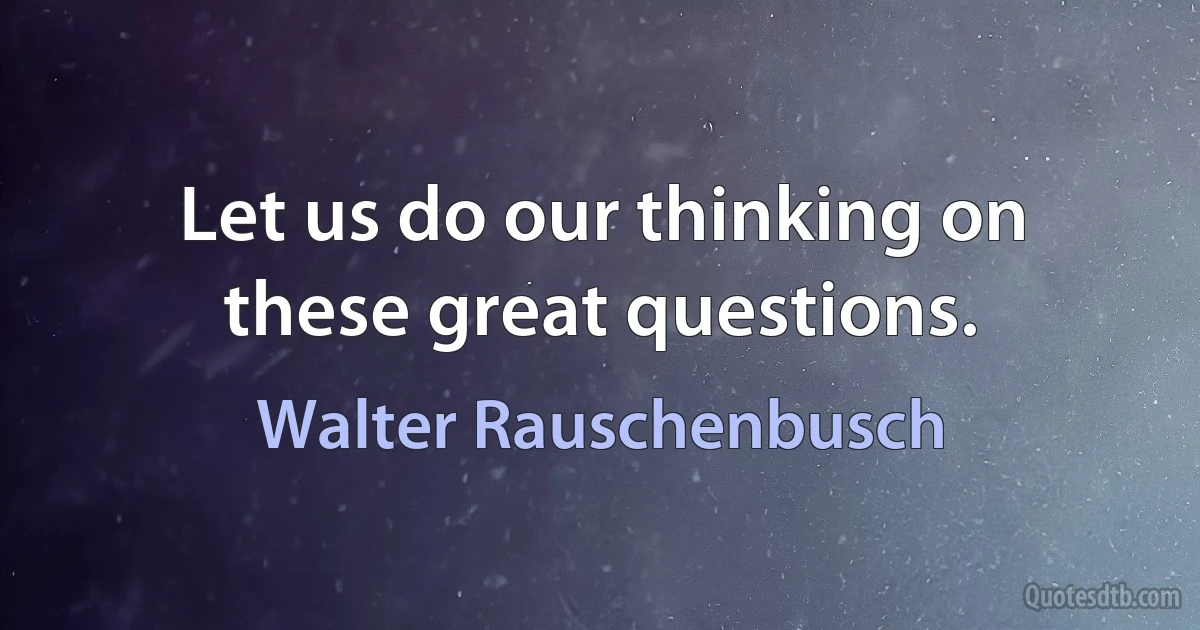 Let us do our thinking on these great questions. (Walter Rauschenbusch)