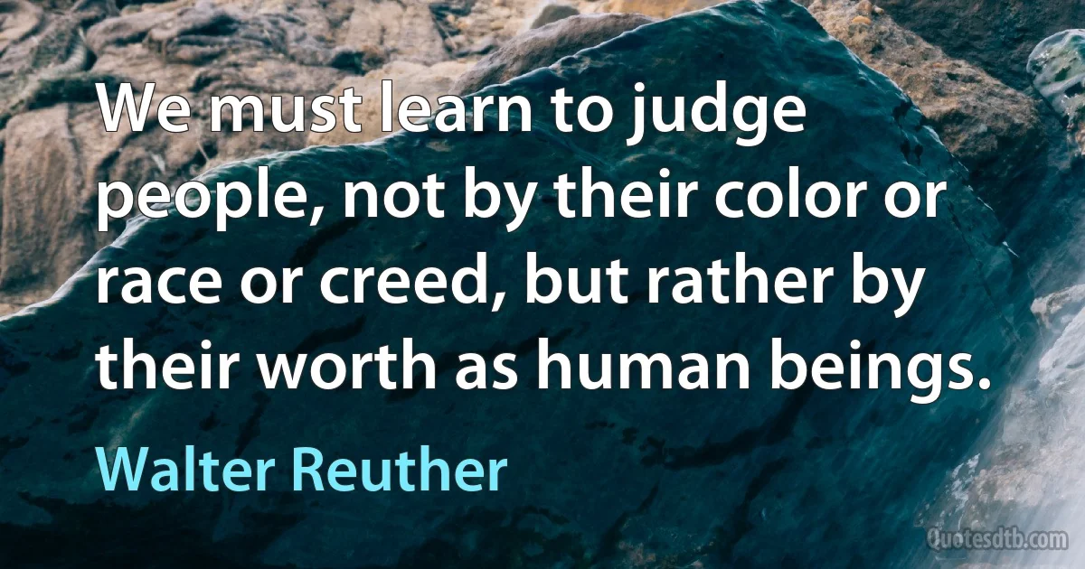 We must learn to judge people, not by their color or race or creed, but rather by their worth as human beings. (Walter Reuther)