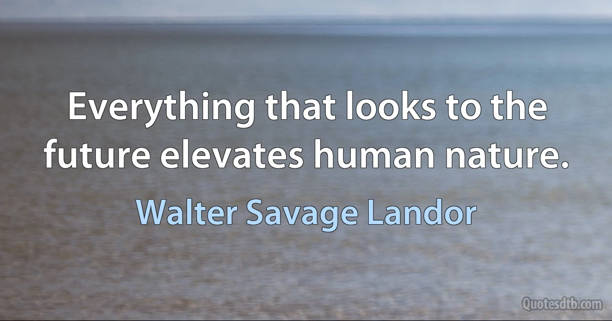 Everything that looks to the future elevates human nature. (Walter Savage Landor)