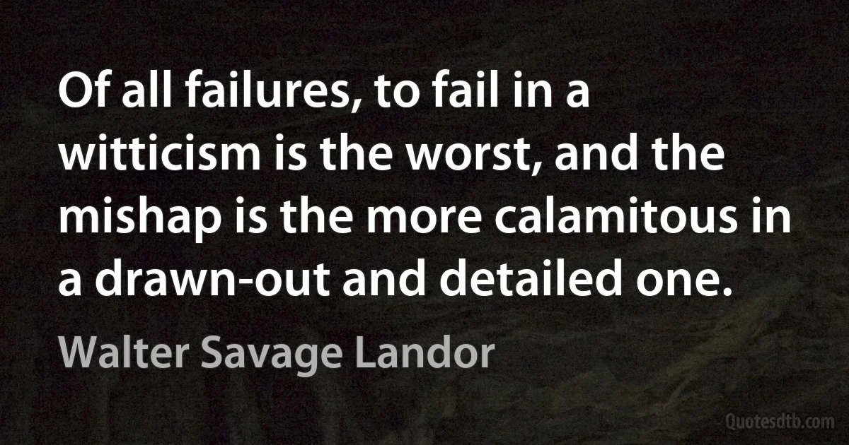 Of all failures, to fail in a witticism is the worst, and the mishap is the more calamitous in a drawn-out and detailed one. (Walter Savage Landor)