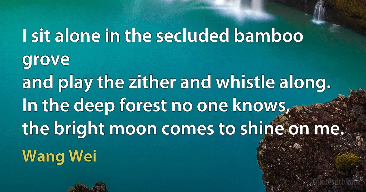 I sit alone in the secluded bamboo grove
and play the zither and whistle along.
In the deep forest no one knows,
the bright moon comes to shine on me. (Wang Wei)