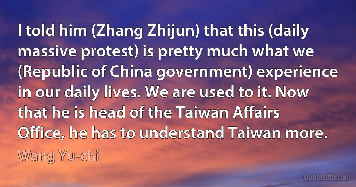 I told him (Zhang Zhijun) that this (daily massive protest) is pretty much what we (Republic of China government) experience in our daily lives. We are used to it. Now that he is head of the Taiwan Affairs Office, he has to understand Taiwan more. (Wang Yu-chi)