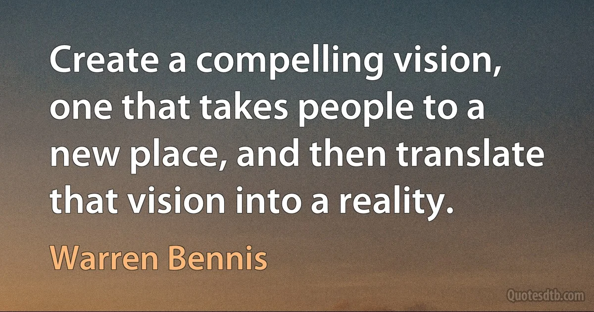 Create a compelling vision, one that takes people to a new place, and then translate that vision into a reality. (Warren Bennis)