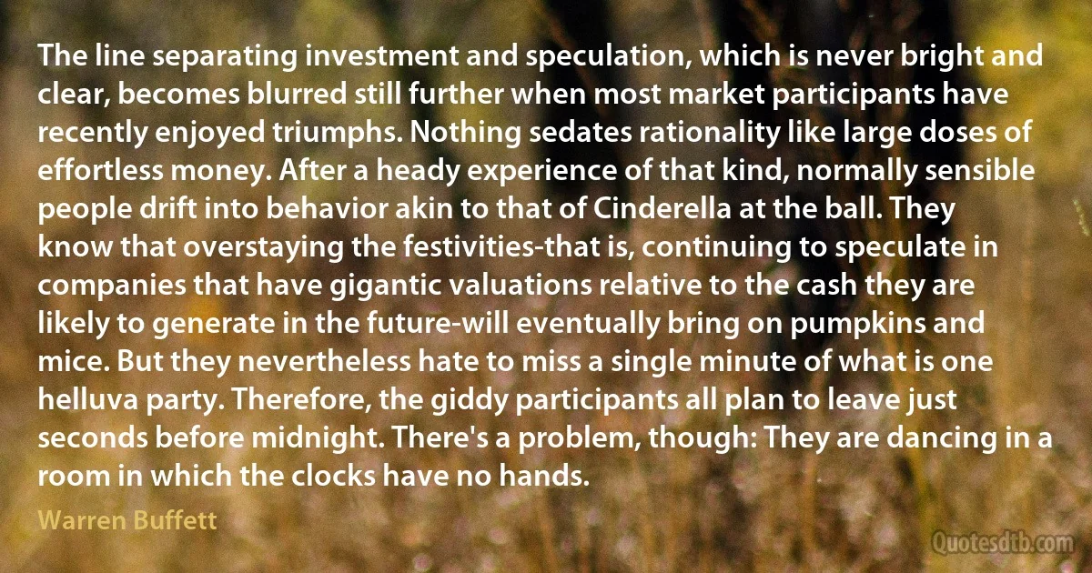 The line separating investment and speculation, which is never bright and clear, becomes blurred still further when most market participants have recently enjoyed triumphs. Nothing sedates rationality like large doses of effortless money. After a heady experience of that kind, normally sensible people drift into behavior akin to that of Cinderella at the ball. They know that overstaying the festivities-that is, continuing to speculate in companies that have gigantic valuations relative to the cash they are likely to generate in the future-will eventually bring on pumpkins and mice. But they nevertheless hate to miss a single minute of what is one helluva party. Therefore, the giddy participants all plan to leave just seconds before midnight. There's a problem, though: They are dancing in a room in which the clocks have no hands. (Warren Buffett)