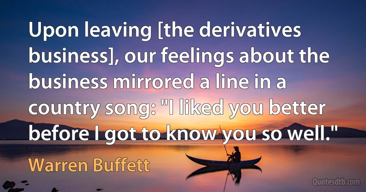 Upon leaving [the derivatives business], our feelings about the business mirrored a line in a country song: "I liked you better before I got to know you so well." (Warren Buffett)