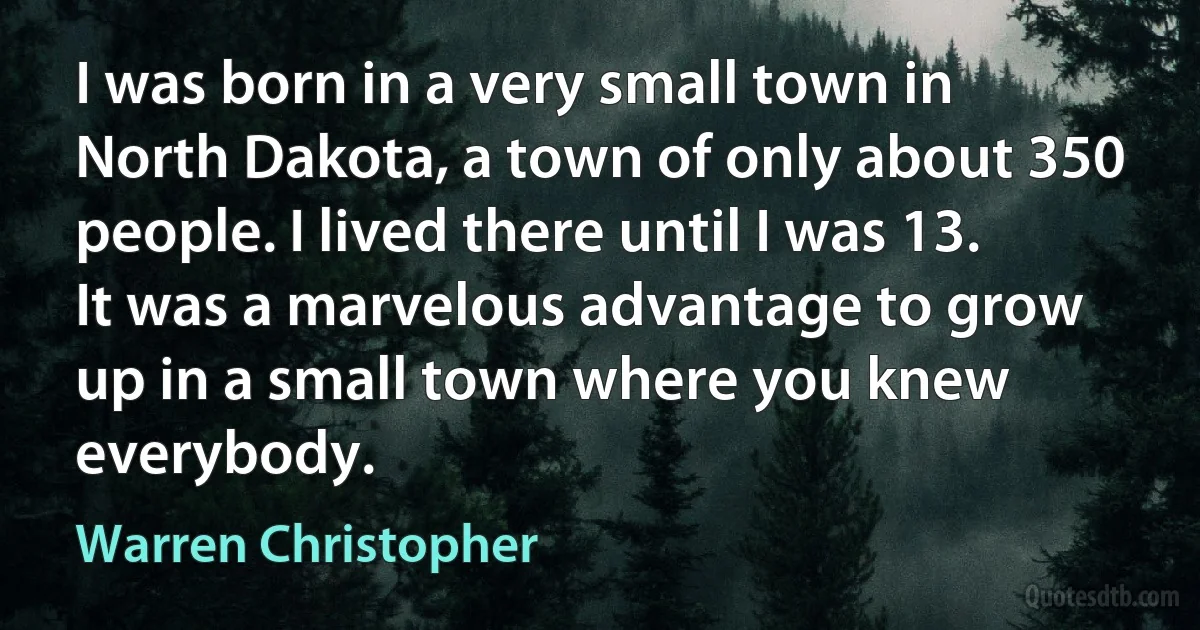 I was born in a very small town in North Dakota, a town of only about 350 people. I lived there until I was 13. It was a marvelous advantage to grow up in a small town where you knew everybody. (Warren Christopher)