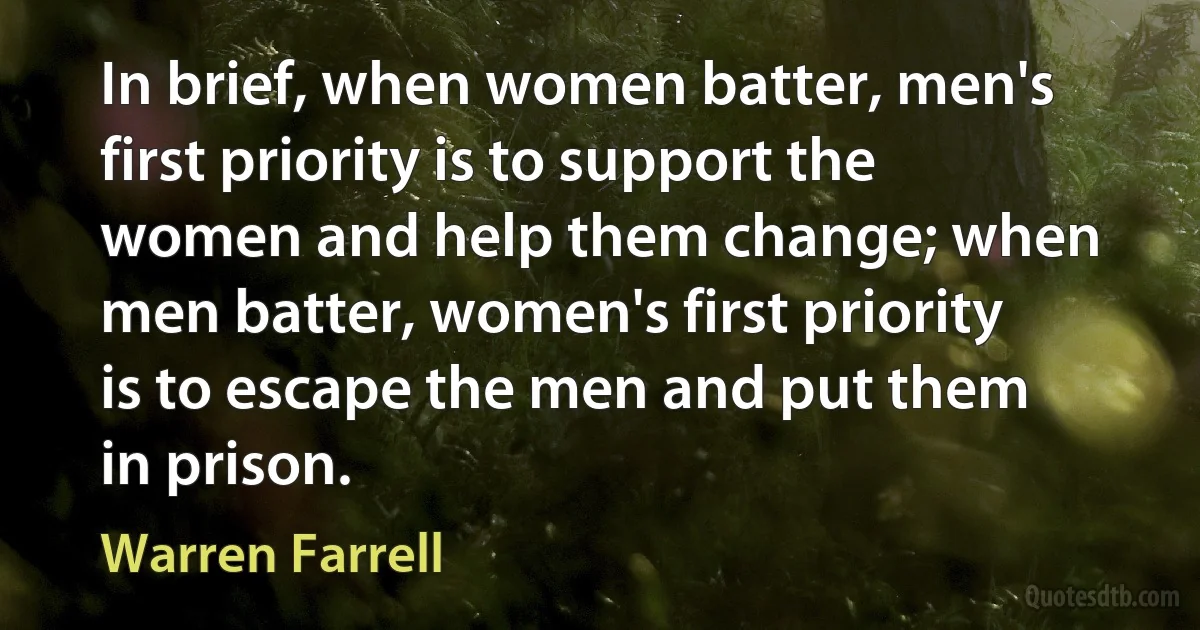 In brief, when women batter, men's first priority is to support the women and help them change; when men batter, women's first priority is to escape the men and put them in prison. (Warren Farrell)