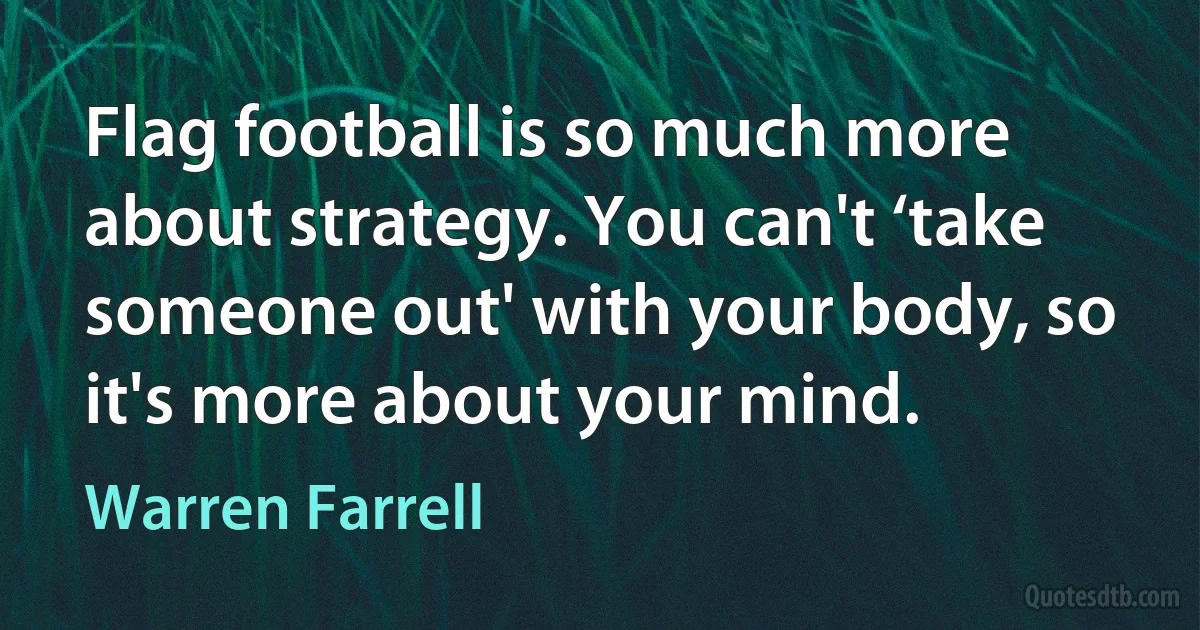 Flag football is so much more about strategy. You can't ‘take someone out' with your body, so it's more about your mind. (Warren Farrell)