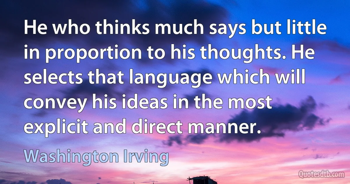 He who thinks much says but little in proportion to his thoughts. He selects that language which will convey his ideas in the most explicit and direct manner. (Washington Irving)