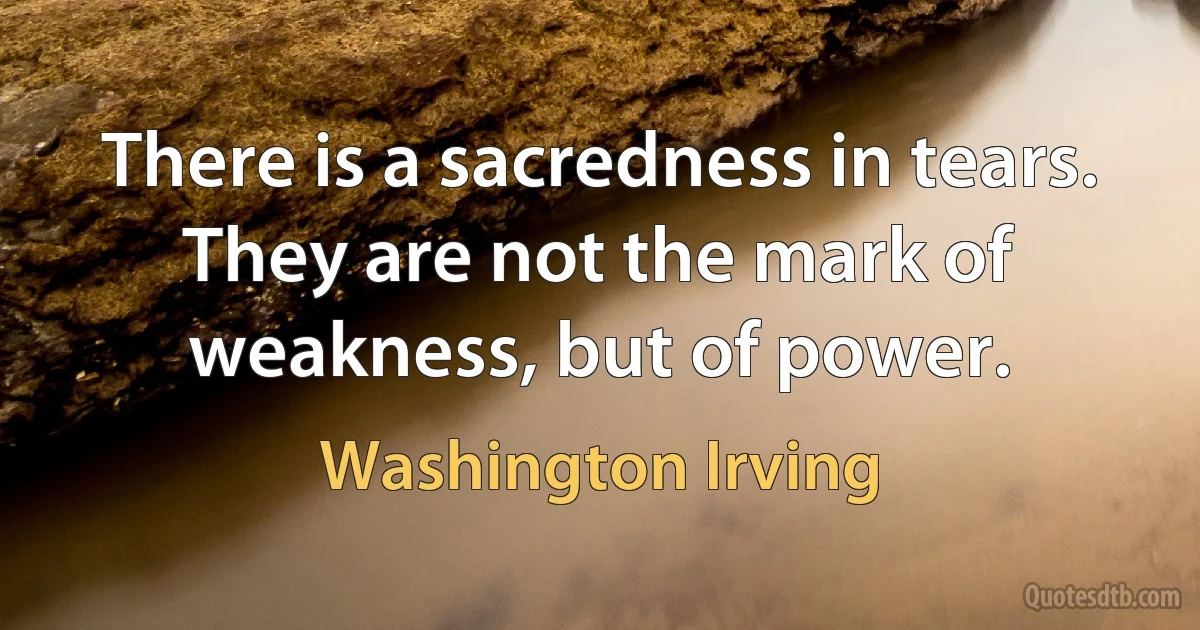 There is a sacredness in tears. They are not the mark of weakness, but of power. (Washington Irving)