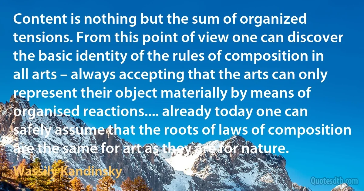 Content is nothing but the sum of organized tensions. From this point of view one can discover the basic identity of the rules of composition in all arts – always accepting that the arts can only represent their object materially by means of organised reactions.... already today one can safely assume that the roots of laws of composition are the same for art as they are for nature. (Wassily Kandinsky)