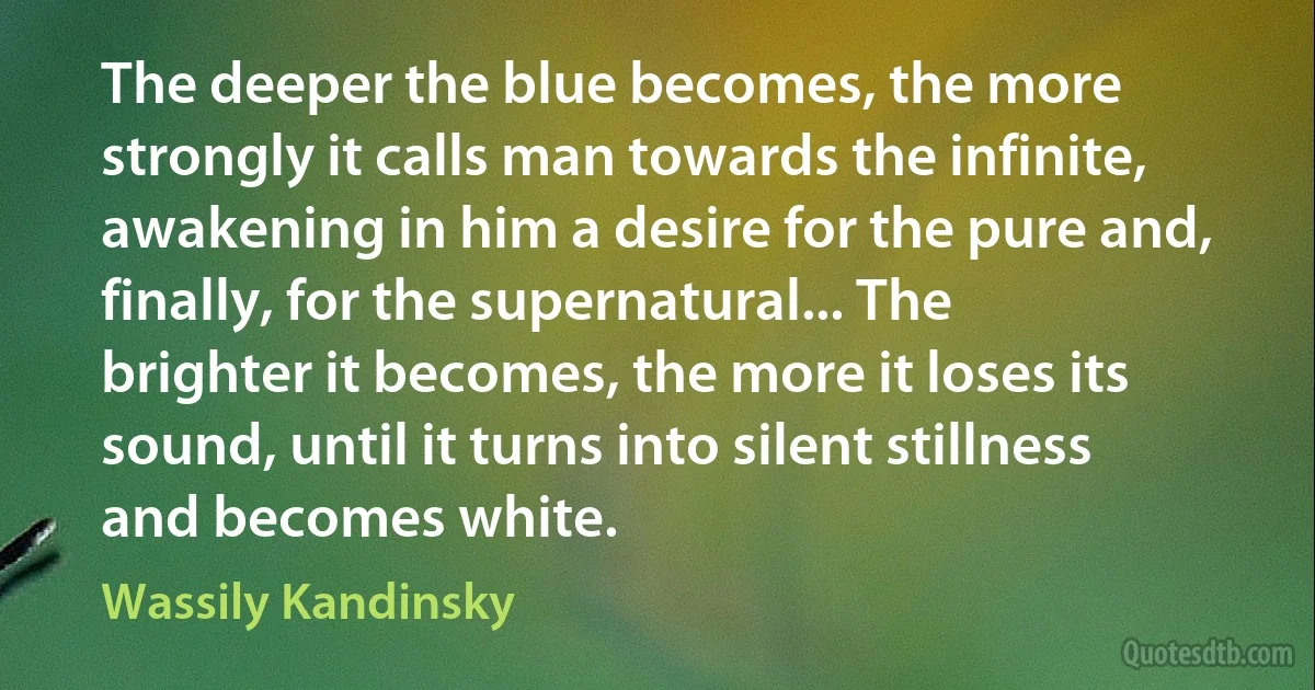 The deeper the blue becomes, the more strongly it calls man towards the infinite, awakening in him a desire for the pure and, finally, for the supernatural... The brighter it becomes, the more it loses its sound, until it turns into silent stillness and becomes white. (Wassily Kandinsky)