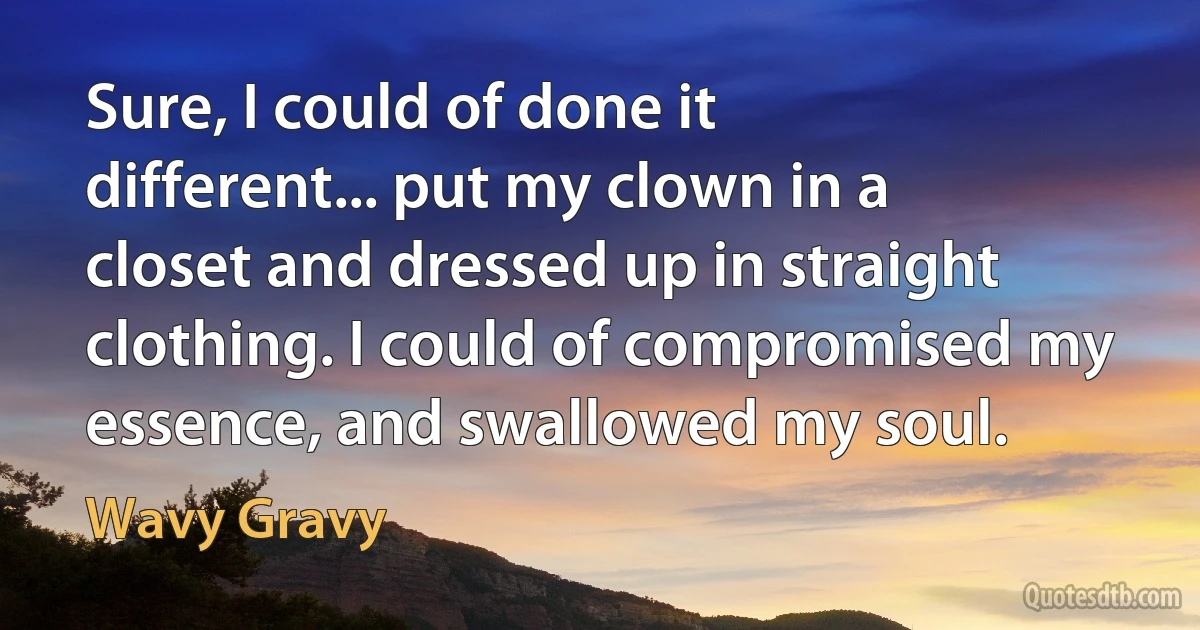 Sure, I could of done it different... put my clown in a closet and dressed up in straight clothing. I could of compromised my essence, and swallowed my soul. (Wavy Gravy)