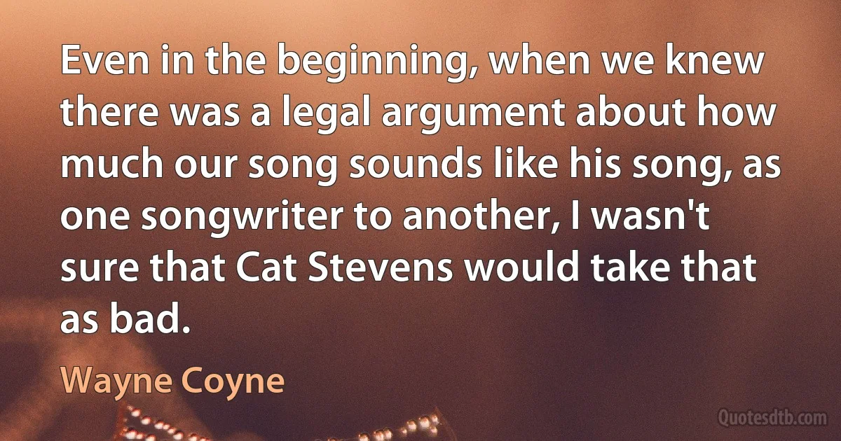 Even in the beginning, when we knew there was a legal argument about how much our song sounds like his song, as one songwriter to another, I wasn't sure that Cat Stevens would take that as bad. (Wayne Coyne)