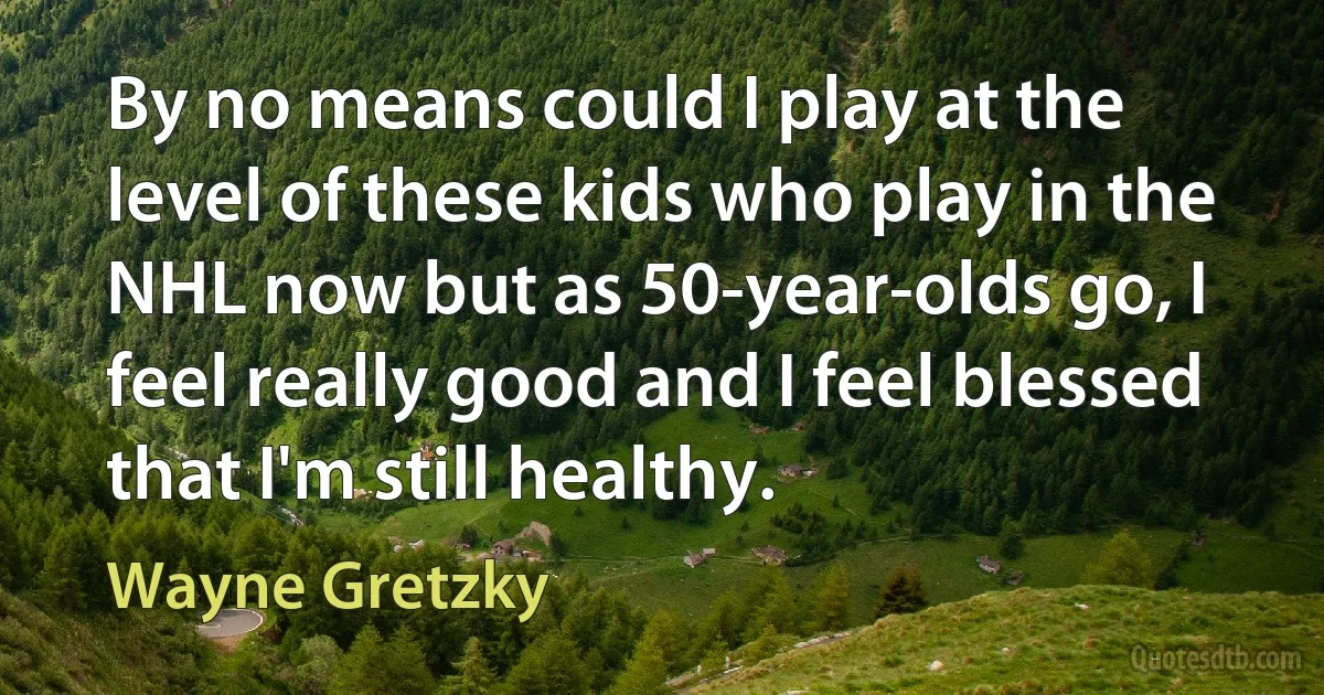 By no means could I play at the level of these kids who play in the NHL now but as 50-year-olds go, I feel really good and I feel blessed that I'm still healthy. (Wayne Gretzky)