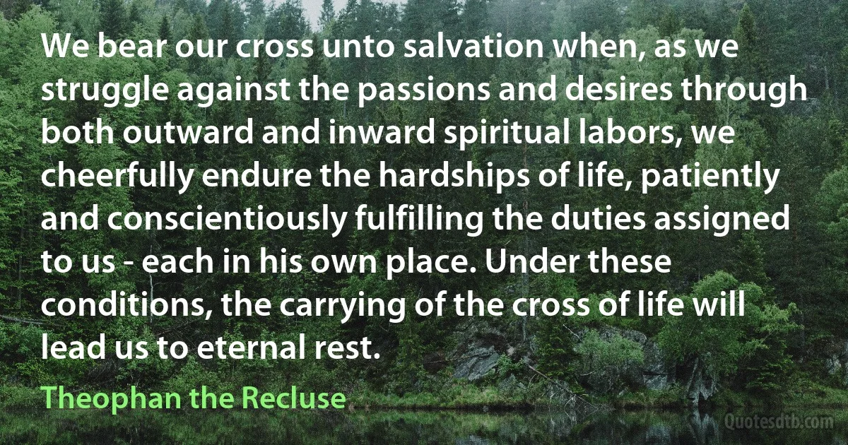 We bear our cross unto salvation when, as we struggle against the passions and desires through both outward and inward spiritual labors, we cheerfully endure the hardships of life, patiently and conscientiously fulfilling the duties assigned to us - each in his own place. Under these conditions, the carrying of the cross of life will lead us to eternal rest. (Theophan the Recluse)