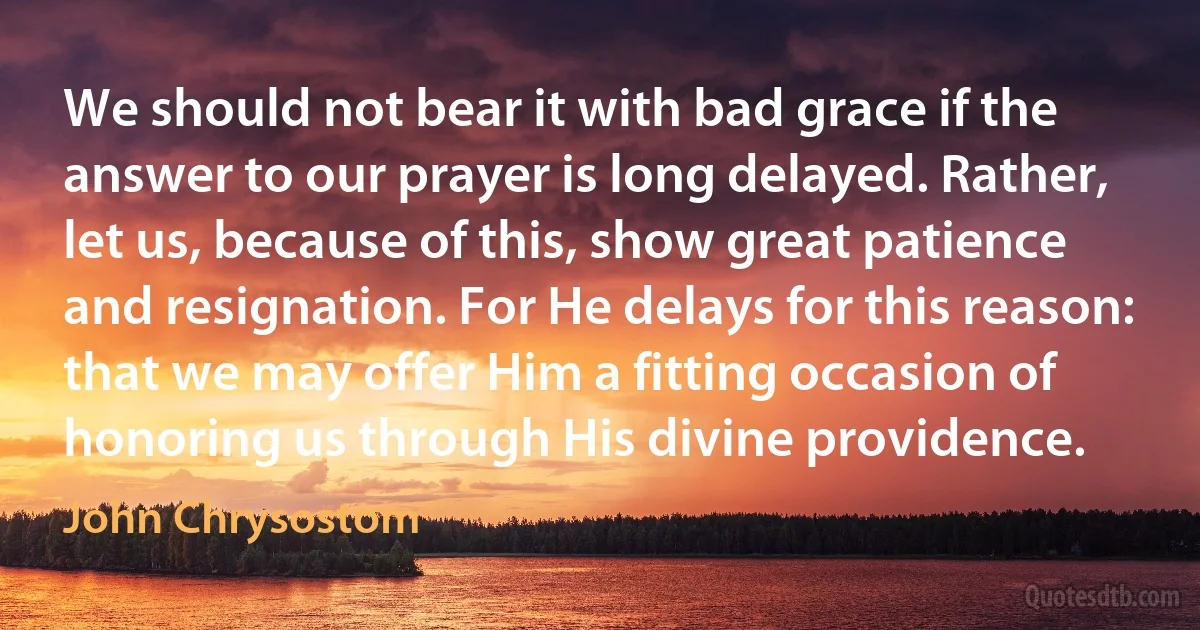 We should not bear it with bad grace if the answer to our prayer is long delayed. Rather, let us, because of this, show great patience and resignation. For He delays for this reason: that we may offer Him a fitting occasion of honoring us through His divine providence. (John Chrysostom)